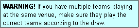 Text Box: WARNING! If you have multiple teams playing at the same venue, make sure they play the correct teams according to the draw.