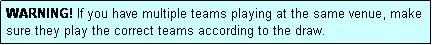 Text Box: WARNING! If you have multiple teams playing at the same venue, make sure they play the correct teams according to the draw.