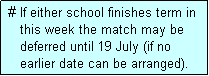 Text Box:  # If either school finishes term in
    this week the match may be
    deferred until 19 July (if no
    earlier date can be arranged).