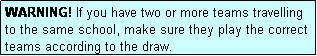 Text Box: WARNING! If you have two or more teams travelling to the same school, make sure they play the correct teams according to the draw.