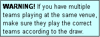 Text Box: WARNING! If you have multiple teams playing at the same venue, make sure they play the correct teams according to the draw.