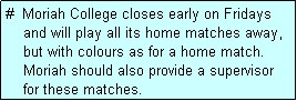 Text Box: #  Moriah College closes early on Fridays
    and will play all its home matches away,
    but with colours as for a home match.
    Moriah should also provide a supervisor
    for these matches.