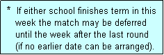 Text Box:  *  If either school finishes term in this
    week the match may be deferred
    until the week after the last round
    (if no earlier date can be arranged).