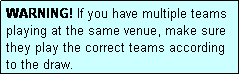 Text Box: WARNING! If you have multiple teams playing at the same venue, make sure they play the correct teams according to the draw.