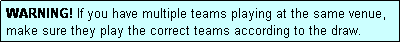 Text Box: WARNING! If you have multiple teams playing at the same venue, make sure they play the correct teams according to the draw.