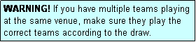 Text Box: WARNING! If you have multiple teams playing at the same venue, make sure they play the correct teams according to the draw.