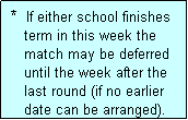 Text Box:  *  If either school finishes
    term in this week the
    match may be deferred
    until the week after the
    last round (if no earlier
    date can be arranged).