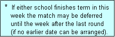 Text Box:  *  If either school finishes term in this
    week the match may be deferred 
    until the week after the last round
    (if no earlier date can be arranged).