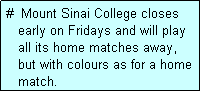 Text Box: #  Mount Sinai College closes
   early on Fridays and will play
   all its home matches away,
   but with colours as for a home
   match. 