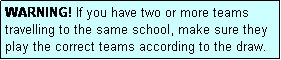 Text Box: WARNING! If you have two or more teams travelling to the same school, make sure they play the correct teams according to the draw.