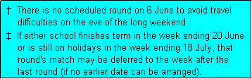Text Box:  �  There is no scheduled round on 6 June to avoid travel
     difficulties on the eve of the long weekend.
 �  If either school finishes term in the week ending 20 June
     or is still on holidays in the week ending 18 July, that
     round's match may be deferred to the week after the
     last round (if no earlier date can be arranged).  