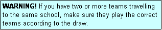 Text Box: WARNING! If you have two or more teams travelling to the same school, make sure they play the correct teams according to the draw.