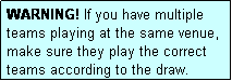 Text Box: WARNING! If you have multiple teams playing at the same venue, make sure they play the correct teams according to the draw.