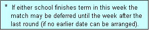 Text Box:  *  If either school finishes term in this week the
    match may be deferred until the week after the
    last round (if no earlier date can be arranged).