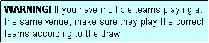 Text Box: WARNING! If you have multiple teams playing at the same venue, make sure they play the correct teams according to the draw.