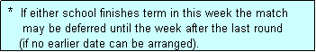 Text Box:  *  If either school finishes term in this week the match
     may be deferred until the week after the last round
    (if no earlier date can be arranged).