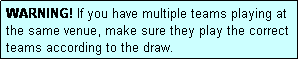 Text Box: WARNING! If you have multiple teams playing at the same venue, make sure they play the correct teams according to the draw.