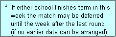 Text Box:  *  If either school finishes term in this
    week the match may be deferred
    until the week after the last round
    (if no earlier date can be arranged).