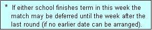 Text Box:  *  If either school finishes term in this week the
    match may be deferred until the week after the
    last round (if no earlier date can be arranged).