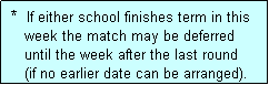 Text Box:  *  If either school finishes term in this
    week the match may be deferred
    until the week after the last round
    (if no earlier date can be arranged).