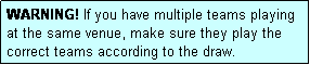 Text Box: WARNING! If you have multiple teams playing at the same venue, make sure they play the correct teams according to the draw.
