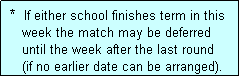 Text Box:  *  If either school finishes term in this
    week the match may be deferred
    until the week after the last round
    (if no earlier date can be arranged).