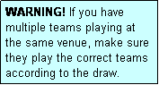 Text Box: WARNING! If you have multiple teams playing at
the same venue, make sure they play the correct teams according to the draw.