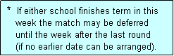 Text Box:  *  If either school finishes term in this
    week the match may be deferred
    until the week after the last round 
    (if no earlier date can be arranged).