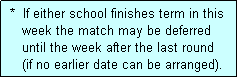 Text Box:  *  If either school finishes term in this
    week the match may be deferred
    until the week after the last round
    (if no earlier date can be arranged).