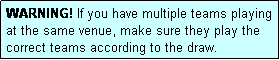 Text Box: WARNING! If you have multiple teams playing at the same venue, make sure they play the correct teams according to the draw.