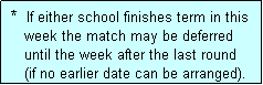 Text Box:  *  If either school finishes term in this
    week the match may be deferred
    until the week after the last round
    (if no earlier date can be arranged).