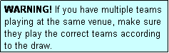 Text Box: WARNING! If you have multiple teams playing at the same venue, make sure they play the correct teams according to the draw.
