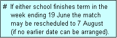 Text Box: #  If either school finishes term in the
    week ending 19 June the match 
    may be rescheduled to 7 August 
    (if no earlier date can be arranged).