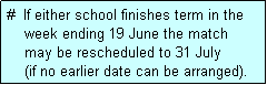 Text Box: #  If either school finishes term in the
    week ending 19 June the match 
    may be rescheduled to 31 July 
    (if no earlier date can be arranged).