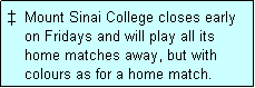 Text Box:   Mount Sinai College closes early
    on Fridays and will play all its
    home matches away, but with
    colours as for a home match. 