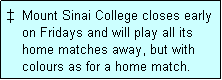 Text Box:   Mount Sinai College closes early
    on Fridays and will play all its
    home matches away, but with
    colours as for a home match. 