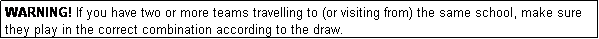 Text Box: WARNING! If you have two or more teams travelling to (or visiting from) the same school, make sure they play in the correct combination according to the draw.
