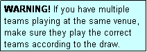 Text Box: WARNING! If you have multiple teams playing at the same venue, make sure they play the correct teams according to the draw.