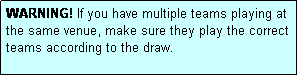 Text Box: WARNING! If you have multiple teams playing at the same venue, make sure they play the correct teams according to the draw.