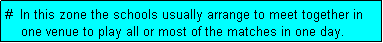 Text Box: #  In this zone the schools usually arrange to meet together in
    one venue to play all or most of the matches in one day.