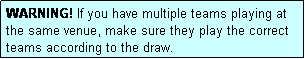 Text Box: WARNING! If you have multiple teams playing at the same venue, make sure they play the correct teams according to the draw.