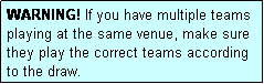 Text Box: WARNING! If you have multiple teams playing at the same venue, make sure they play the correct teams according to the draw.