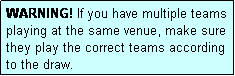 Text Box: WARNING! If you have multiple teams playing at the same venue, make sure they play the correct teams according to the draw.