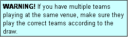 Text Box: WARNING! If you have multiple teams playing at the same venue, make sure they play the correct teams according to the draw.