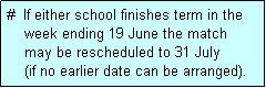 Text Box: #  If either school finishes term in the
    week ending 19 June the match 
    may be rescheduled to 31 July 
    (if no earlier date can be arranged).