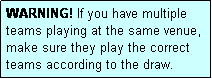 Text Box: WARNING! If you have multiple teams playing at the same venue, make sure they play the correct teams according to the draw.