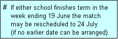 Text Box: #  If either school finishes term in the
    week ending 19 June the match 
    may be rescheduled to 24 July 
    (if no earlier date can be arranged).