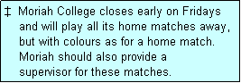 Text Box:   Moriah College closes early on Fridays
    and will play all its home matches away,
    but with colours as for a home match.
    Moriah should also provide a
    supervisor for these matches.