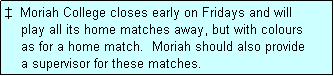 Text Box:   Moriah College closes early on Fridays and will
    play all its home matches away, but with colours
    as for a home match.  Moriah should also provide
    a supervisor for these matches.