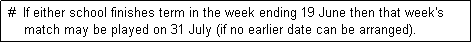 Text Box:  #  If either school finishes term in the week ending 19 June then that week's
     match may be played on 31 July (if no earlier date can be arranged). 